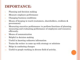 IMPORTANCE:
1. Planning and decision making
2. Measure employee performance
3. Changing business conditions
4. Means of keeping in touch (customers, shareholders, creditors &
government)
5. Measuring executive performance: to perform functions of planning,
measuring and evaluating performance of employees and resources
efficiently.
6. Means of communication
7. Helpful in decision making
8. Useful in knowing unknown information
9. Trains the writer: to come up with strategy or solutions
10. Helps in combating changes
11. Useful to people working in diverse field of activity.
 