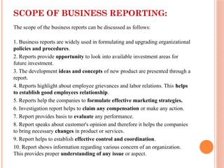 SCOPE OF BUSINESS REPORTING:
The scope of the business reports can be discussed as follows:
1. Business reports are widely used in formulating and upgrading organizational
policies and procedures.
2. Reports provide opportunity to look into available investment areas for
future investment.
3. The development ideas and concepts of new product are presented through a
report.
4. Reports highlight about employee grievances and labor relations. This helps
to establish good employees relationship.
5. Reports help the companies to formulate effective marketing strategies.
6. Investigation report helps to claim any compensation or make any action.
7. Report provides basis to evaluate any performance.
8. Report speaks about customer's opinion and therefore it helps the companies
to bring necessary changes in product or services.
9. Report helps to establish effective control and coordination.
10. Report shows information regarding various concern of an organization.
This provides proper understanding of any issue or aspect.
 