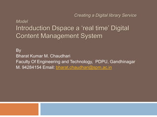 Creating a Digital library Service
Model

Introduction Dspace a ‘real time’ Digital
Content Management System
By
Bharat Kumar M. Chaudhari
Faculty Of Engineering and Technology, PDPU, Gandhinagar
M. 94284154 Email: bharat.chaudhari@spm.ac.in

 