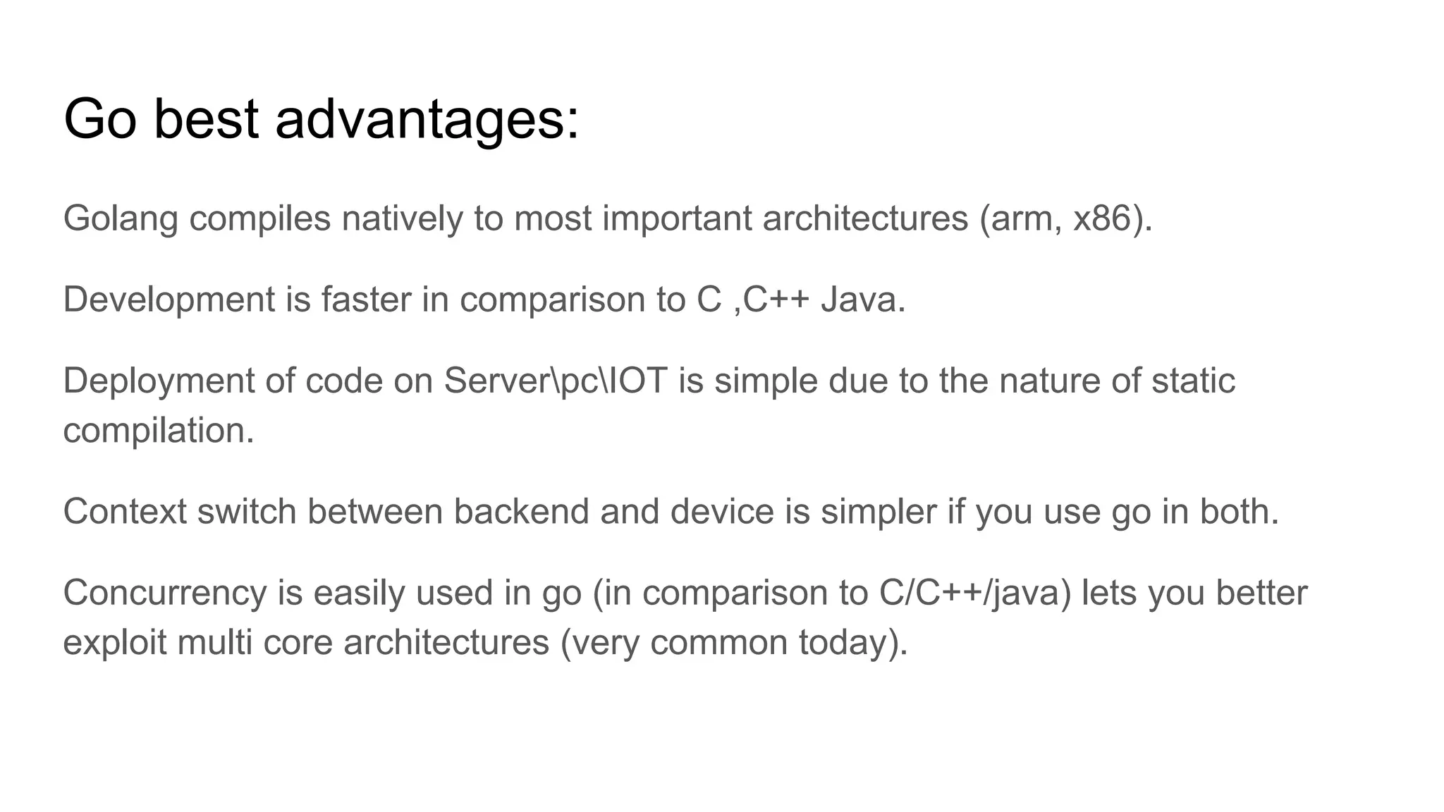 Go best advantages:
Golang compiles natively to most important architectures (arm, x86).
Development is faster in comparison to C ,C++ Java.
Deployment of code on ServerpcIOT is simple due to the nature of static
compilation.
Context switch between backend and device is simpler if you use go in both.
Concurrency is easily used in go (in comparison to C/C++/java) lets you better
exploit multi core architectures (very common today).
 