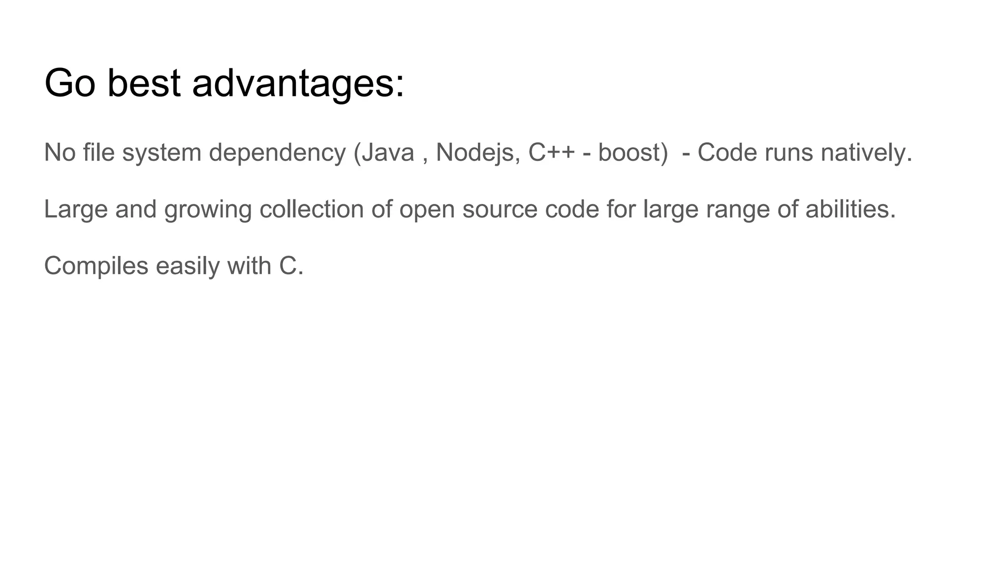 Go best advantages:
No file system dependency (Java , Nodejs, C++ - boost) - Code runs natively.
Large and growing collection of open source code for large range of abilities.
Compiles easily with C.
 