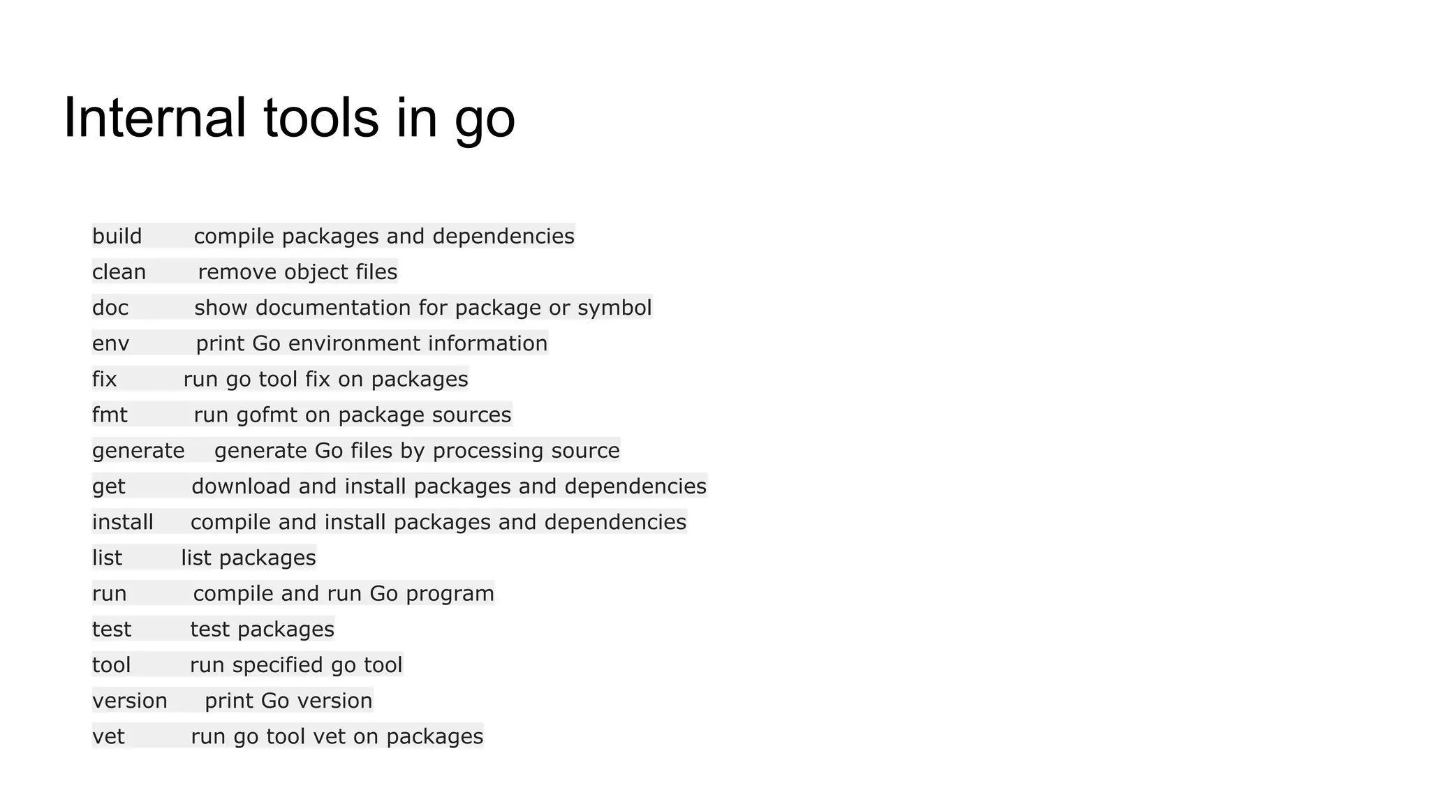 Internal tools in go
build compile packages and dependencies
clean remove object files
doc show documentation for package or symbol
env print Go environment information
fix run go tool fix on packages
fmt run gofmt on package sources
generate generate Go files by processing source
get download and install packages and dependencies
install compile and install packages and dependencies
list list packages
run compile and run Go program
test test packages
tool run specified go tool
version print Go version
vet run go tool vet on packages
 