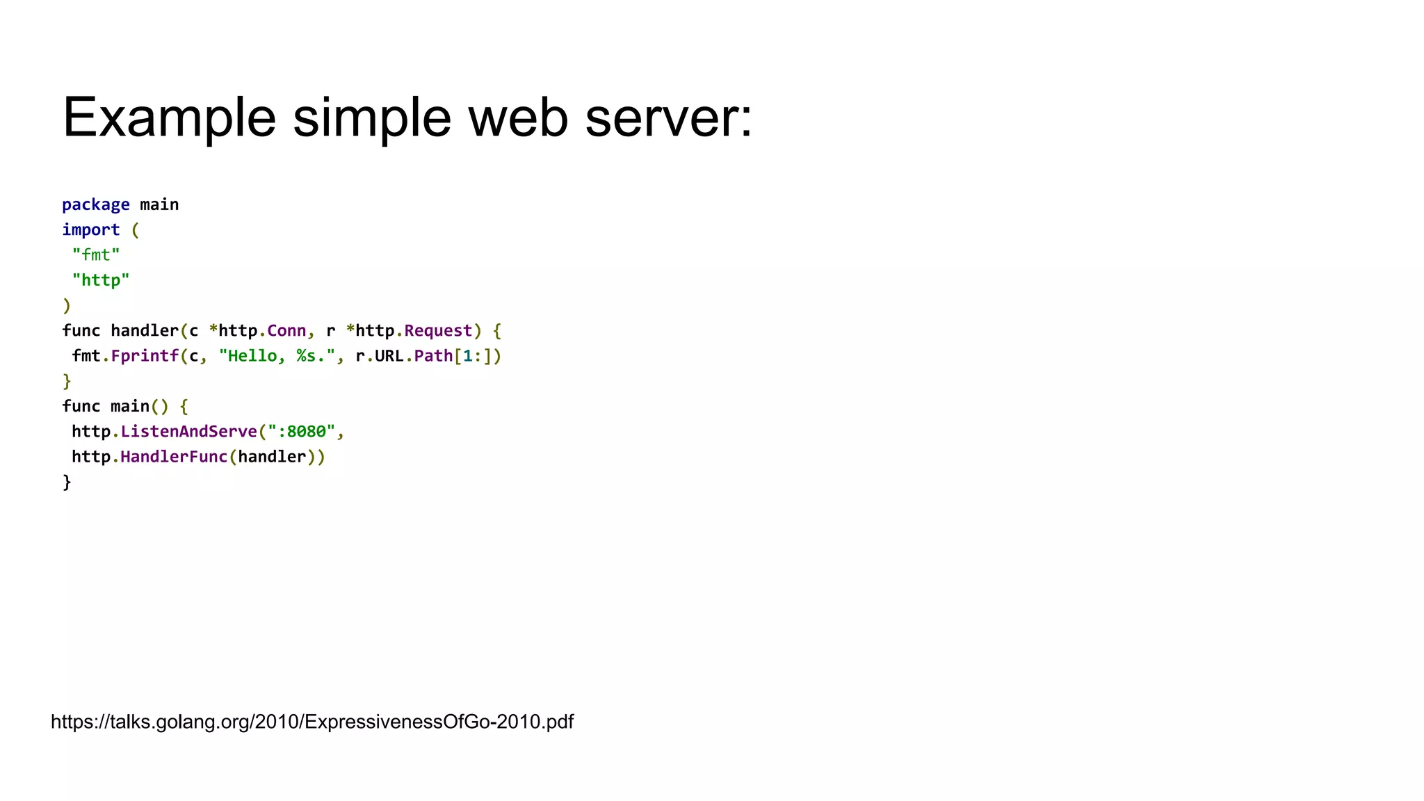 Example simple web server:
package main
import (
"fmt"
"http"
)
func handler(c *http.Conn, r *http.Request) {
fmt.Fprintf(c, "Hello, %s.", r.URL.Path[1:])
}
func main() {
http.ListenAndServe(":8080",
http.HandlerFunc(handler))
}
https://talks.golang.org/2010/ExpressivenessOfGo-2010.pdf
 