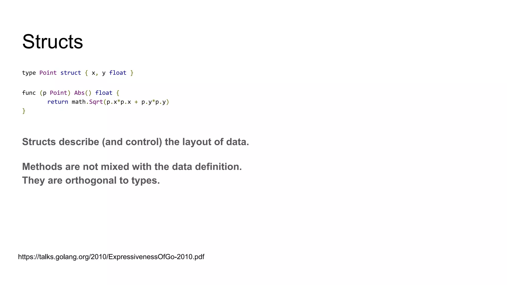 Structs
type Point struct { x, y float }
func (p Point) Abs() float {
return math.Sqrt(p.x*p.x + p.y*p.y)
}
Structs describe (and control) the layout of data.
Methods are not mixed with the data definition.
They are orthogonal to types.
https://talks.golang.org/2010/ExpressivenessOfGo-2010.pdf
 