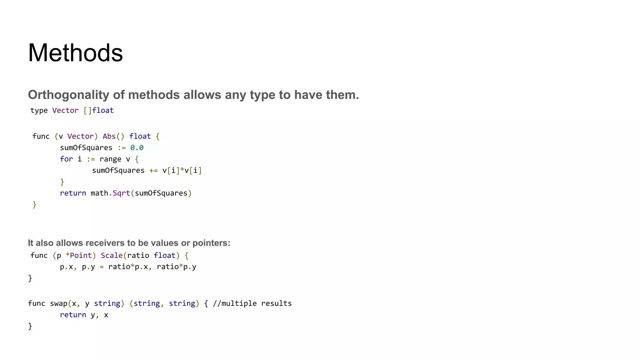 Methods
Orthogonality of methods allows any type to have them.
type Vector []float
func (v Vector) Abs() float {
sumOfSquares := 0.0
for i := range v {
sumOfSquares += v[i]*v[i]
}
return math.Sqrt(sumOfSquares)
}
It also allows receivers to be values or pointers:
func (p *Point) Scale(ratio float) {
p.x, p.y = ratio*p.x, ratio*p.y
}
func swap(x, y string) (string, string) { //multiple results
return y, x
}
 