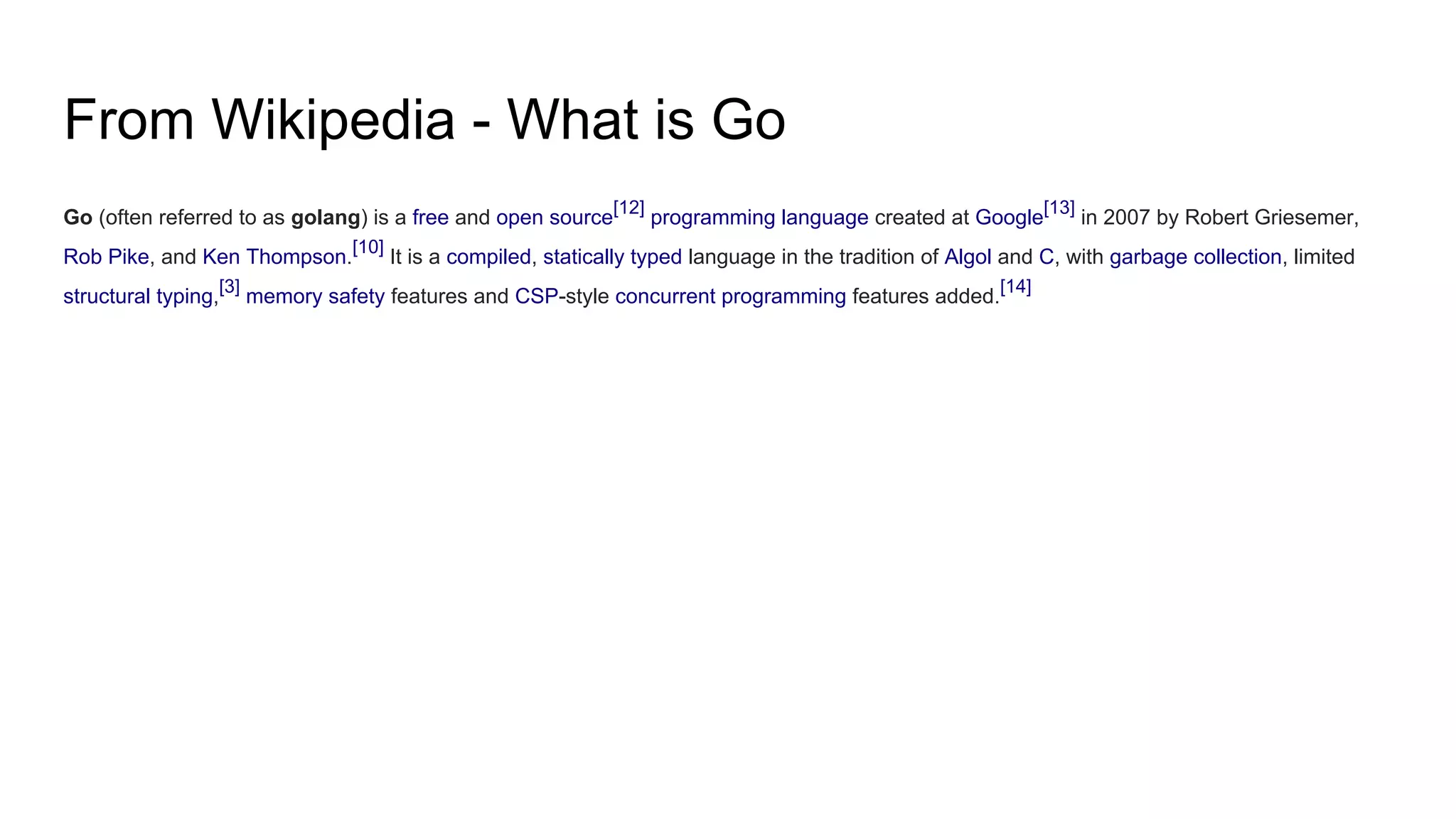 From Wikipedia - What is Go
Go (often referred to as golang) is a free and open source[12]
programming language created at Google[13]
in 2007 by Robert Griesemer,
Rob Pike, and Ken Thompson.
[10]
It is a compiled, statically typed language in the tradition of Algol and C, with garbage collection, limited
structural typing,[3]
memory safety features and CSP-style concurrent programming features added.[14]
 