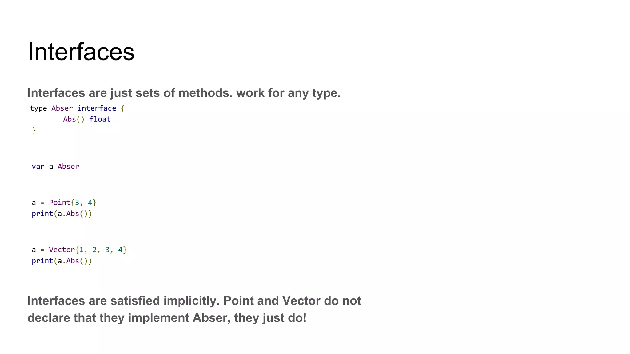 Interfaces
Interfaces are just sets of methods. work for any type.
type Abser interface {
Abs() float
}
var a Abser
a = Point{3, 4}
print(a.Abs())
a = Vector{1, 2, 3, 4}
print(a.Abs())
Interfaces are satisfied implicitly. Point and Vector do not
declare that they implement Abser, they just do!
 