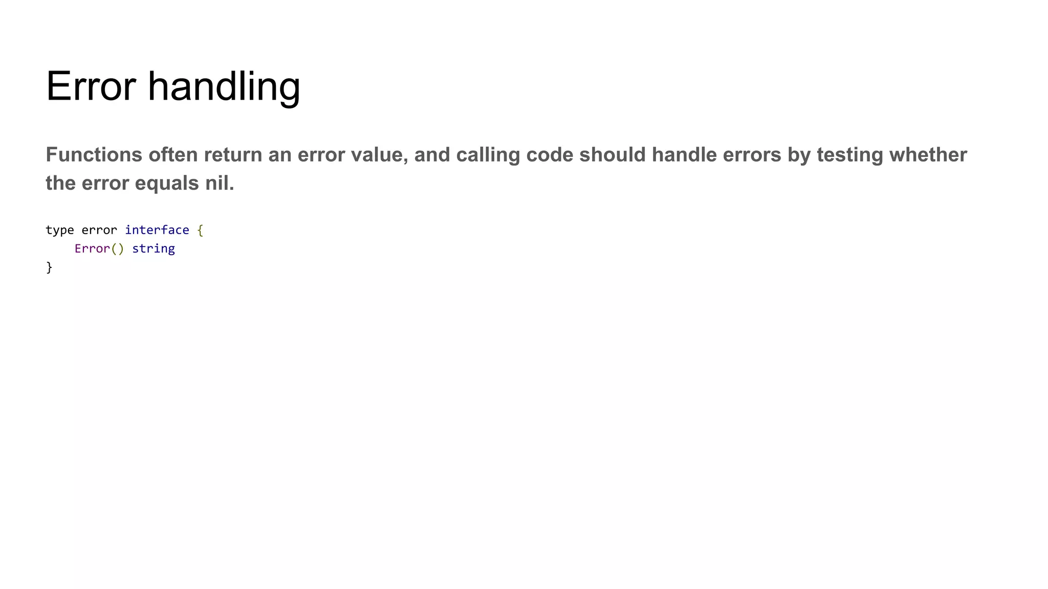 Error handling
Functions often return an error value, and calling code should handle errors by testing whether
the error equals nil.
type error interface {
Error() string
}
 