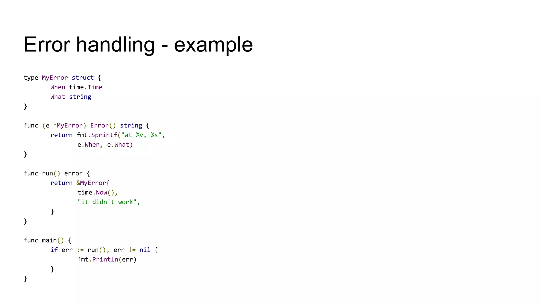 Error handling - example
type MyError struct {
When time.Time
What string
}
func (e *MyError) Error() string {
return fmt.Sprintf("at %v, %s",
e.When, e.What)
}
func run() error {
return &MyError{
time.Now(),
"it didn't work",
}
}
func main() {
if err := run(); err != nil {
fmt.Println(err)
}
}
 