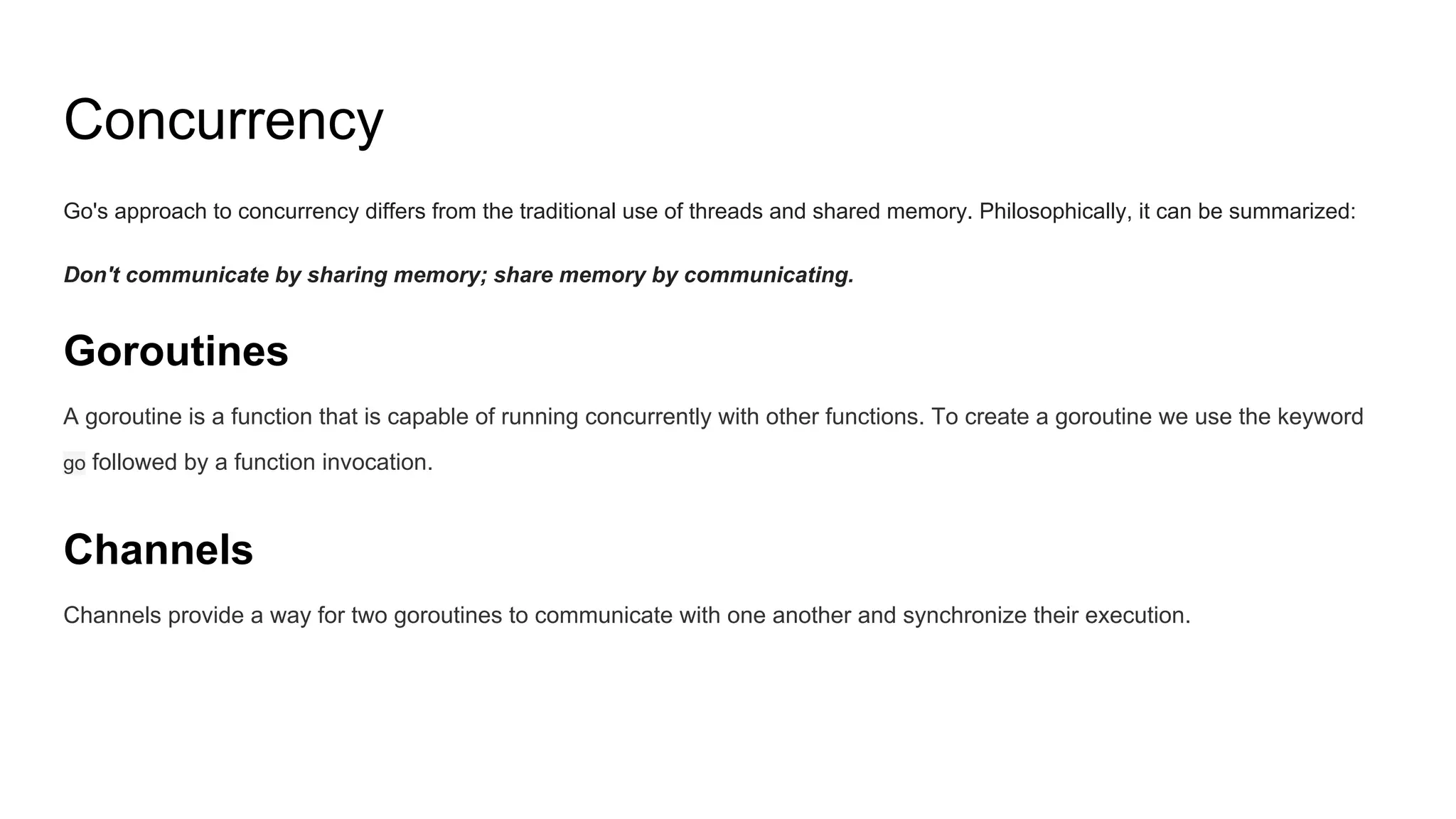 Concurrency
Go's approach to concurrency differs from the traditional use of threads and shared memory. Philosophically, it can be summarized:
Don't communicate by sharing memory; share memory by communicating.
Goroutines
A goroutine is a function that is capable of running concurrently with other functions. To create a goroutine we use the keyword
go followed by a function invocation.
Channels
Channels provide a way for two goroutines to communicate with one another and synchronize their execution.
 