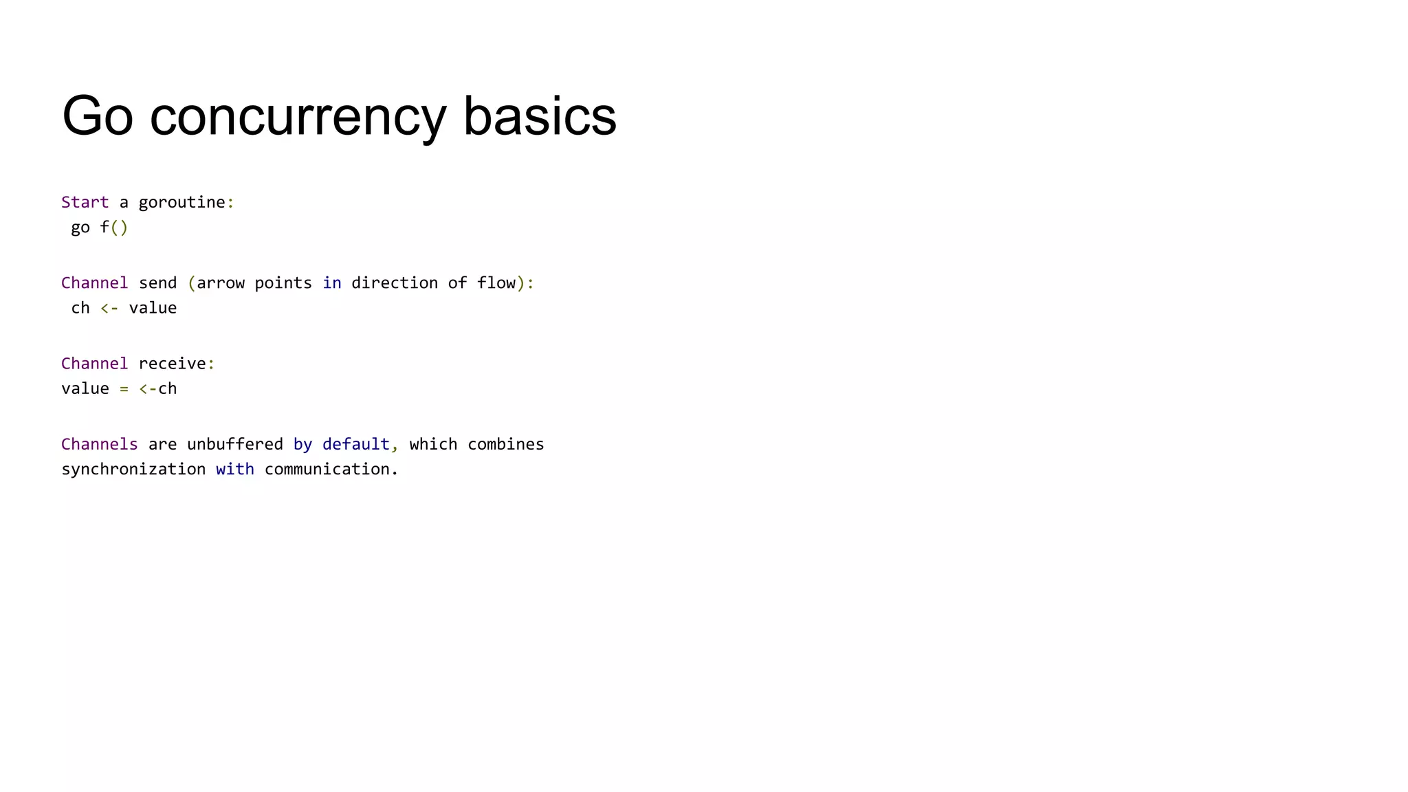 Go concurrency basics
Start a goroutine:
go f()
Channel send (arrow points in direction of flow):
ch <- value
Channel receive:
value = <-ch
Channels are unbuffered by default, which combines
synchronization with communication.
 