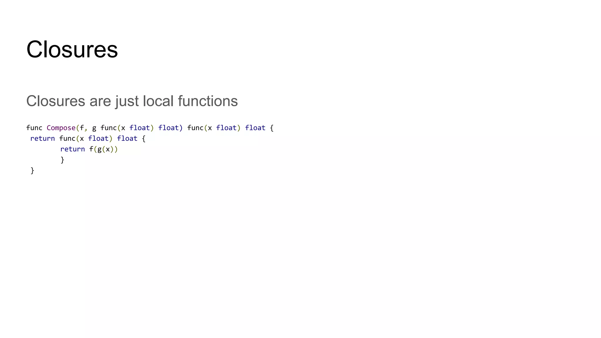 Closures are just local functions
func Compose(f, g func(x float) float) func(x float) float {
return func(x float) float {
return f(g(x))
}
}
Closures
 