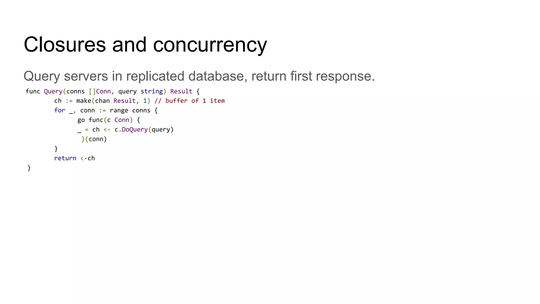 Closures and concurrency
Query servers in replicated database, return first response.
func Query(conns []Conn, query string) Result {
ch := make(chan Result, 1) // buffer of 1 item
for _, conn := range conns {
go func(c Conn) {
_ = ch <- c.DoQuery(query)
}(conn)
}
return <-ch
}
 