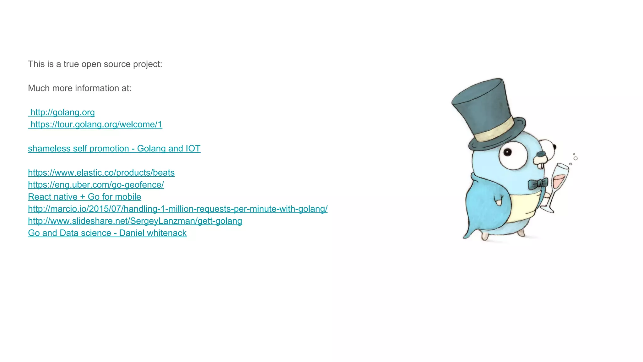 This is a true open source project:
Much more information at:
http://golang.org
https://tour.golang.org/welcome/1
shameless self promotion - Golang and IOT
https://www.elastic.co/products/beats
https://eng.uber.com/go-geofence/
React native + Go for mobile
http://marcio.io/2015/07/handling-1-million-requests-per-minute-with-golang/
http://www.slideshare.net/SergeyLanzman/gett-golang
Go and Data science - Daniel whitenack
 
