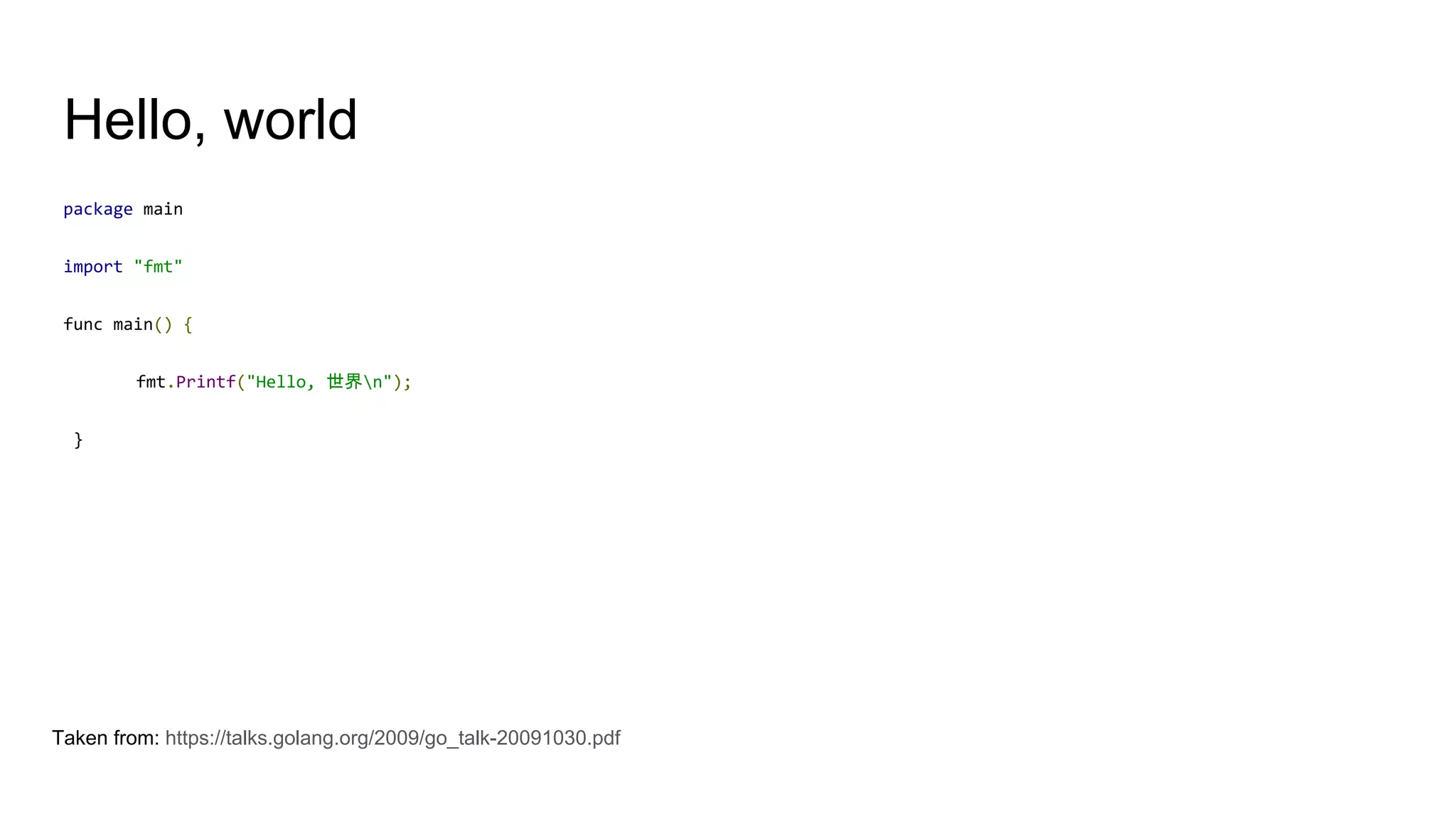 Hello, world
package main
import "fmt"
func main() {
fmt.Printf("Hello, 世界n");
}
Taken from: https://talks.golang.org/2009/go_talk-20091030.pdf
 
