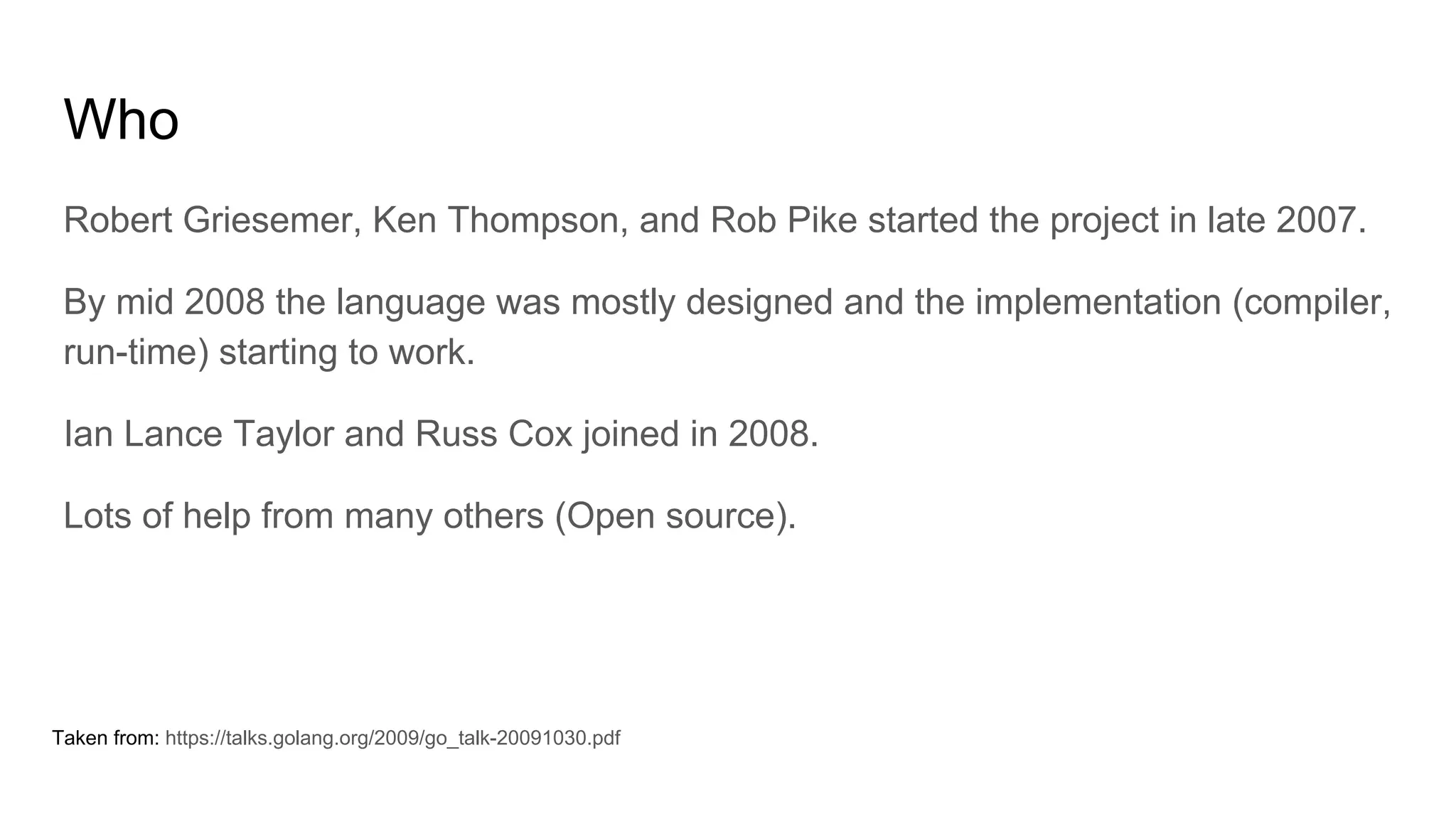 Who
Robert Griesemer, Ken Thompson, and Rob Pike started the project in late 2007.
By mid 2008 the language was mostly designed and the implementation (compiler,
run-time) starting to work.
Ian Lance Taylor and Russ Cox joined in 2008.
Lots of help from many others (Open source).
Taken from: https://talks.golang.org/2009/go_talk-20091030.pdf
 