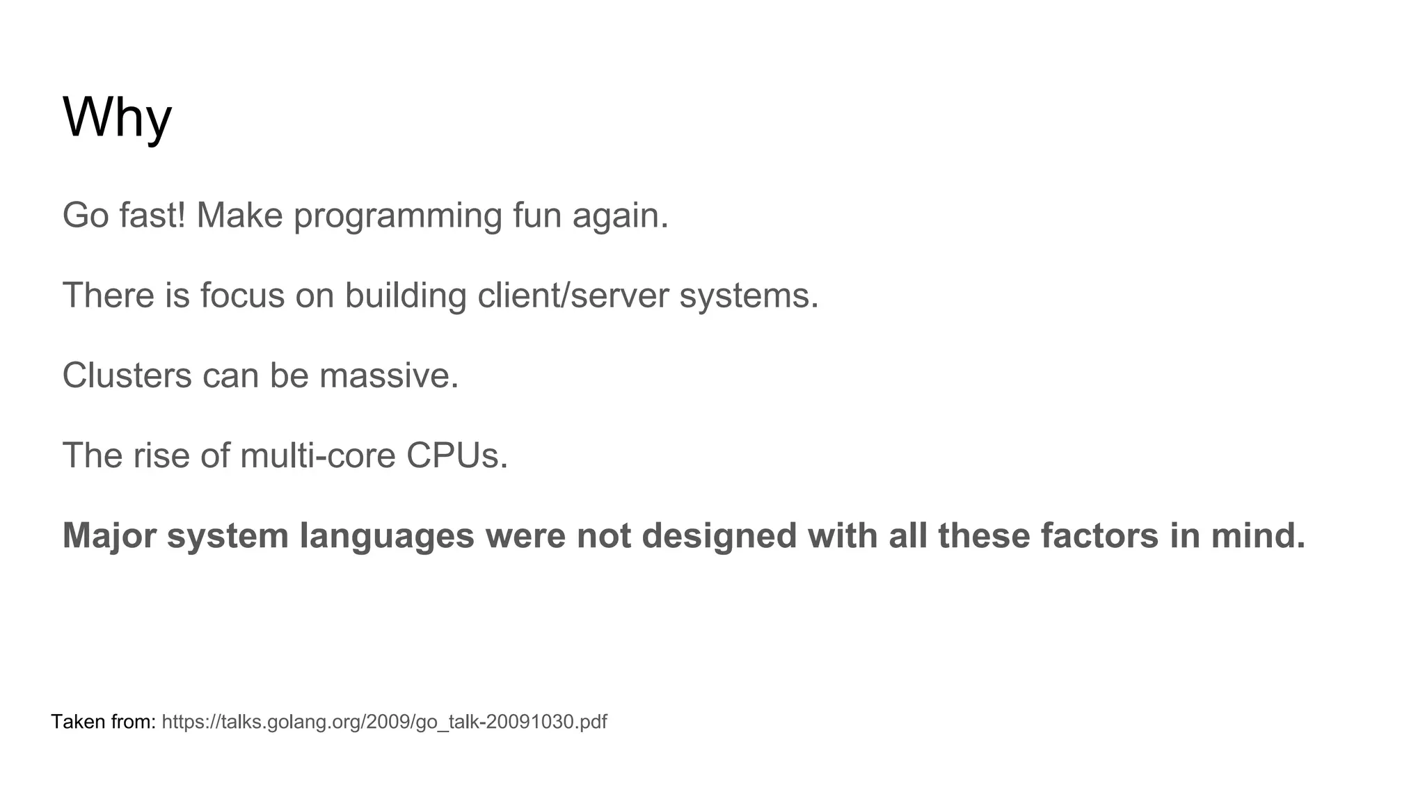 Why
Go fast! Make programming fun again.
There is focus on building client/server systems.
Clusters can be massive.
The rise of multi-core CPUs.
Major system languages were not designed with all these factors in mind.
Taken from: https://talks.golang.org/2009/go_talk-20091030.pdf
 