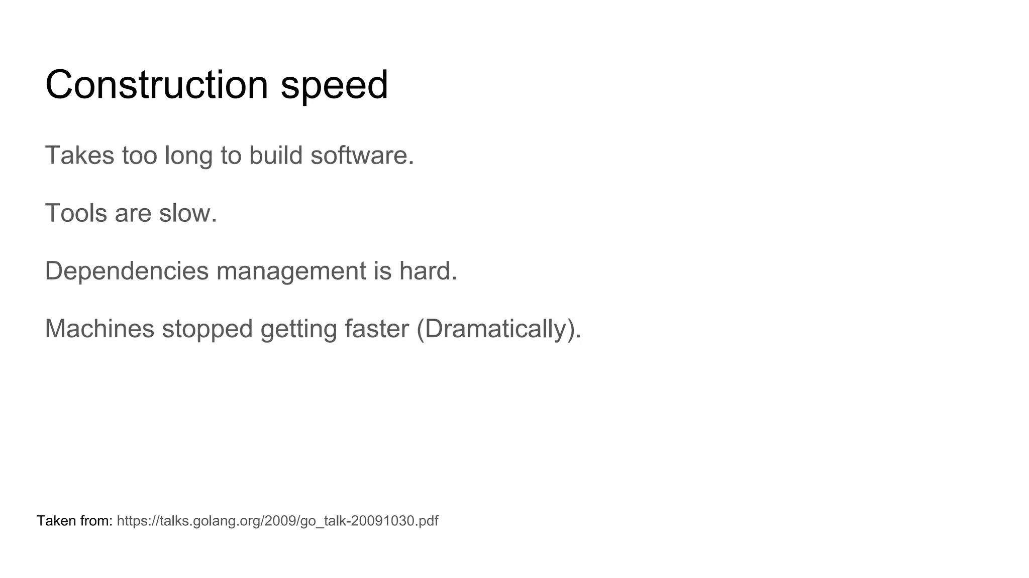Construction speed
Takes too long to build software.
Tools are slow.
Dependencies management is hard.
Machines stopped getting faster (Dramatically).
Taken from: https://talks.golang.org/2009/go_talk-20091030.pdf
 
