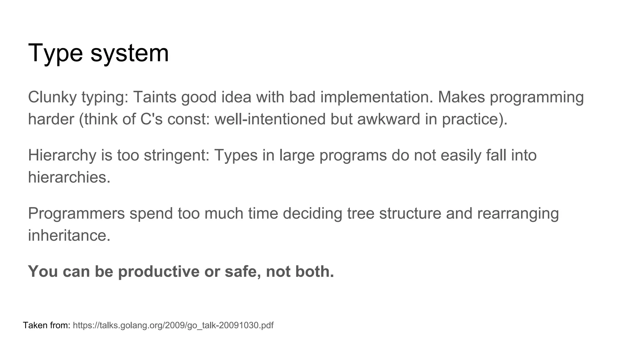 Type system
Clunky typing: Taints good idea with bad implementation. Makes programming
harder (think of C's const: well-intentioned but awkward in practice).
Hierarchy is too stringent: Types in large programs do not easily fall into
hierarchies.
Programmers spend too much time deciding tree structure and rearranging
inheritance.
You can be productive or safe, not both.
Taken from: https://talks.golang.org/2009/go_talk-20091030.pdf
 