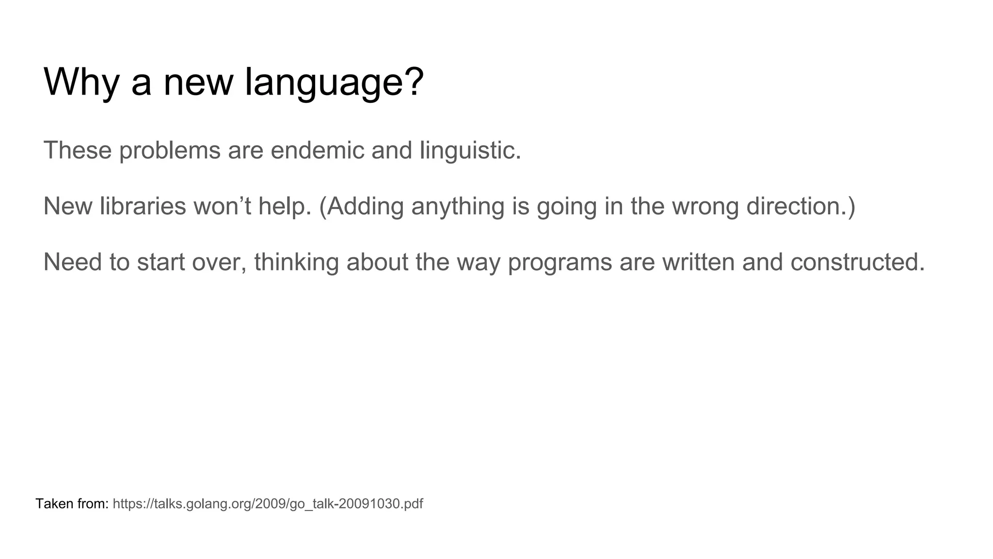 Why a new language?
These problems are endemic and linguistic.
New libraries won’t help. (Adding anything is going in the wrong direction.)
Need to start over, thinking about the way programs are written and constructed.
Taken from: https://talks.golang.org/2009/go_talk-20091030.pdf
 
