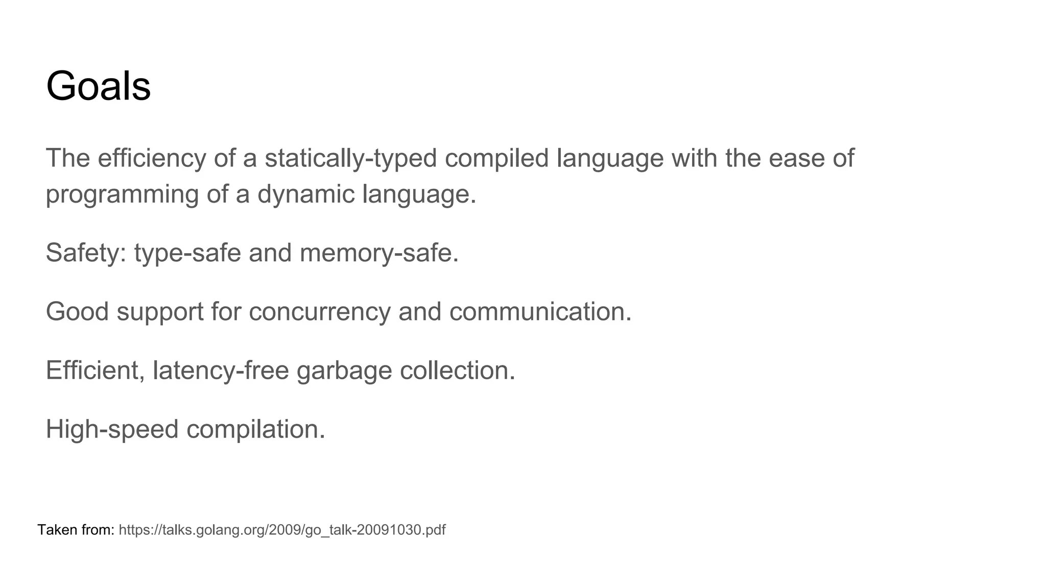 Goals
The efficiency of a statically-typed compiled language with the ease of
programming of a dynamic language.
Safety: type-safe and memory-safe.
Good support for concurrency and communication.
Efficient, latency-free garbage collection.
High-speed compilation.
Taken from: https://talks.golang.org/2009/go_talk-20091030.pdf
 