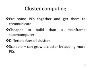 Cluster computing Put some PCs together and get them to communicate Cheaper to build than a mainframe supercomputer Different sizes of clusters Scalable – can grow a cluster by adding more PCs 