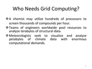 Who Needs Grid Computing? A chemist may utilize hundreds of processors to screen thousands of compounds per hour. Teams of engineers worldwide pool resources to analyze terabytes of structural data. Meteorologists seek to visualize and analyze petabytes of climate data with enormous computational demands . 