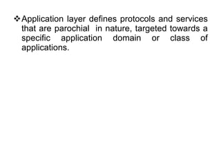 Application layer defines protocols and services that are parochial  in nature, targeted towards a specific application domain or class of applications. 
