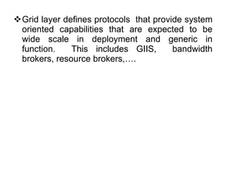 Grid layer defines protocols  that provide system oriented capabilities that are expected to be wide scale in deployment and generic in function.  This includes GIIS,  bandwidth brokers, resource brokers,…. 