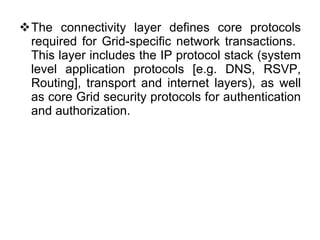 The connectivity layer defines core protocols required for Grid-specific network transactions.  This layer includes the IP protocol stack (system level application protocols [e.g. DNS, RSVP, Routing], transport and internet layers), as well as core Grid security protocols for authentication and authorization. 