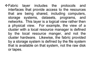 Fabric layer includes the protocols and interfaces that provide access to the resources that are being shared, including computers, storage systems, datasets, programs, and networks.  This layer is a logical view rather then a physical view.  For example, the view of a cluster with a local resource manager is defined by the local resource manger, and not the cluster hardware.  Likewise, the fabric provided by a storage system is defined by the file system that is available on that system, not the raw disk or tapes. 