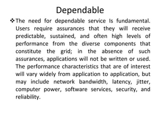 Dependable The need for dependable service Is fundamental. Users require assurances that they will receive predictable, sustained, and often high levels of performance from the diverse components that constitute the grid; in the absence of such assurances, applications will not be written or used. The performance characteristics that are of interest will vary widely from application to application, but may include network bandwidth, latency, jitter, computer power, software services, security, and reliability. 