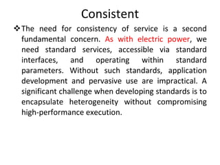 Consistent The need for consistency of service is a second fundamental concern.  As with electric power , we need standard services, accessible via standard interfaces, and operating within standard parameters. Without such standards, application development and pervasive use are impractical. A significant challenge when developing standards is to encapsulate heterogeneity without compromising high-performance execution. 