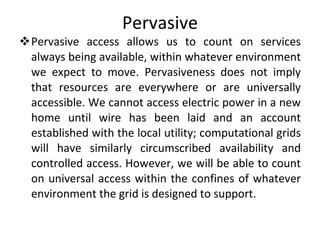 Pervasive Pervasive access allows us to count on services always being available, within whatever environment we expect to move. Pervasiveness does not imply that resources are everywhere or are universally accessible. We cannot access electric power in a new home until wire has been laid and an account established with the local utility; computational grids will have similarly circumscribed availability and controlled access. However, we will be able to count on universal access within the confines of whatever environment the grid is designed to support. 
