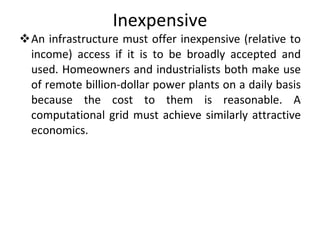 Inexpensive An infrastructure must offer inexpensive (relative to income) access if it is to be broadly accepted and used. Homeowners and industrialists both make use of remote billion-dollar power plants on a daily basis because the cost to them is reasonable. A computational grid must achieve similarly attractive economics. 
