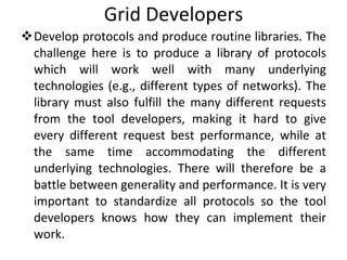 Grid Developers Develop protocols and produce routine libraries. The challenge here is to produce a library of protocols which will work well with many underlying technologies (e.g., different types of networks). The library must also fulfill the many different requests from the tool developers, making it hard to give every different request best performance, while at the same time accommodating the different underlying technologies. There will therefore be a battle between generality and performance. It is very important to standardize all protocols so the tool developers knows how they can implement their work.  