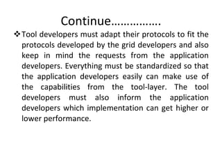 Continue……………. Tool developers must adapt their protocols to fit the protocols developed by the grid developers and also keep in mind the requests from the application developers. Everything must be standardized so that the application developers easily can make use of the capabilities from the tool-layer. The tool developers must also inform the application developers which implementation can get higher or lower performance.  