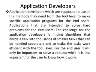 Application Developers Application developers which are supposed to use all the methods they need from the tool level to make specific application programs for the end users. Applications that are intended to solve hard problems for the end users. The challenge for the application developers is finding algorithms that divide a task into thousands of smaller tasks that can be handled separately and to make the tasks work efficient with the tool layer. For the end user it will only be important to solve a request while it is less important for the user to know how it works  