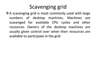 Scavenging grid A scavenging grid is most commonly used with large numbers of desktop machines. Machines are scavenged for available CPU cycles and other resources. Owners of the desktop machines are usually given control over when their resources are available to participate in the grid 