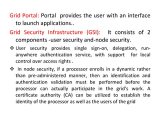 Grid Portal:  Portal  provides the user with an interface to launch applications.. Grid Security Infrastructure (GSI):  It consists of 2 components -user security and-node security.  User security   provides single sign-on, delegation, run-anywhere authentication service, with support  for local control over access rights . In node security, if a processor enrolls in a dynamic rather than pre-administered manner, then an identification and authentication validation must be performed before the processor can actually participate in the grid’s work. A certificate authority (CA) can be utilized to establish the identity of the processor as well as the users of the grid 