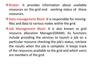 Broker:  It provides information about available resources on the grid and  working status of  these resources.  Data management Block:  It is responsible for moving files and data to various nodes within the grid. Job Management Block:  It is also known as grid resource allocation Manager(GRAM). Its functions include providing the services to launch a job on a particular resource checking the job’s status, retrieve the results when the job is complete. It keeps track of the resources available to the grid and which users are members of the grid 