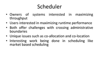 Scheduler Owners of systems interested in maximizing throughput Users interested in maximizing runtime performance Both offer challenges with crossing administrative boundaries Unique issues such as co-allocation and co-location Interesting work being done in scheduling like market based scheduling 
