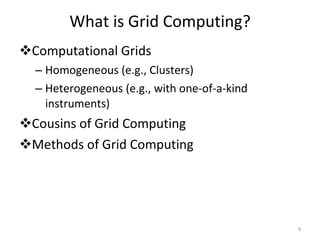 What is Grid Computing? Computational Grids Homogeneous (e.g., Clusters) Heterogeneous (e.g., with one-of-a-kind instruments) Cousins of Grid Computing Methods of Grid Computing  