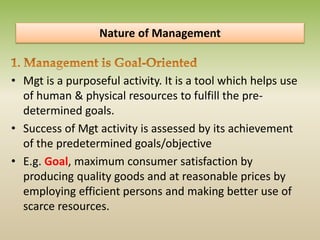 Nature of Management
• Mgt is a purposeful activity. It is a tool which helps use
of human & physical resources to fulfill the pre-
determined goals.
• Success of Mgt activity is assessed by its achievement
of the predetermined goals/objective
• E.g. Goal, maximum consumer satisfaction by
producing quality goods and at reasonable prices by
employing efficient persons and making better use of
scarce resources.
 