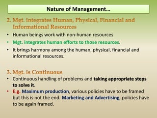 • Human beings work with non-human resources
• Mgt. integrates human efforts to those resources.
• It brings harmony among the human, physical, financial and
informational resources.
• Continuous handling of problems and taking appropriate steps
to solve it.
• E.g. Maximum production, various policies have to be framed
but this is not the end. Marketing and Advertising, policies have
to be again framed.
Nature of Management…
 