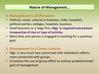 • Political, social, cultural or business, clubs, hospitals,
political parties, colleges, hospitals, business
• Small business or a large firm, Mgt. is required everywhere
irrespective of size or type of activity.
• More than one person is engaged in working for a common
goal
• Mgt. is very much less concerned with individual’s efforts,
more concerned with groups.
• It involves the use of group effort to achieve predetermined
goal of management
Nature of Management…
 