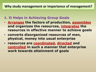 Why study management or importance of management?
1. It Helps in Achieving Group Goals
• Arranges the factors of production, assembles
and organizes the resources, integrates the
resources in effective manner to achieve goals
• converts disorganized resources of men,
physical, money into usual enterprise
• resources are coordinated, directed and
controlled in such a manner that enterprise
work towards attainment of goals
 