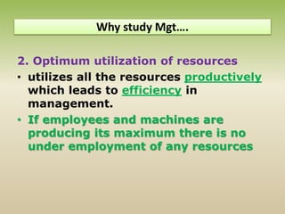 2. Optimum utilization of resources
• utilizes all the resources productively
which leads to efficiency in
management.
• If employees and machines are
producing its maximum there is no
under employment of any resources
Why study Mgt….
 