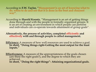 According to F.W. Taylor, “
According to Harold Koontz, “Management is an art of getting things
done through and with the people in formally organized groups. It
is an art of creating an environment in which people can perform
and individuals can co-operate towards attainment of group goals”.
Alternatively, the process of activities, completed efficiently and
effectively with and through people is called management.
Efficiency: A measure of how well resources are used to achieve a goal.
In short, “Doing things right-Getting the most output for the least
inputs.”
Effectiveness: A measure of the appropriateness of the goals chosen
(are these the right goals?), and the degree to which they are
achieved.
In short, “Doing the right things”- Attaining organizational goals.
 