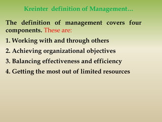 The definition of management covers four
components. These are:
1. Working with and through others
2. Achieving organizational objectives
3. Balancing effectiveness and efficiency
4. Getting the most out of limited resources
Kreinter definition of Management…
 